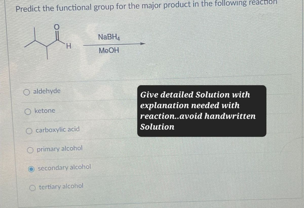 Predict the functional group for the major product in the following reaction
NaBH4
H
MeOH
aldehyde
Oketone
O carboxylic acid
Oprimary alcohol
secondary alcohol
Otertiary alcohol
Give detailed Solution with
explanation needed with
reaction..avoid handwritten
Solution
