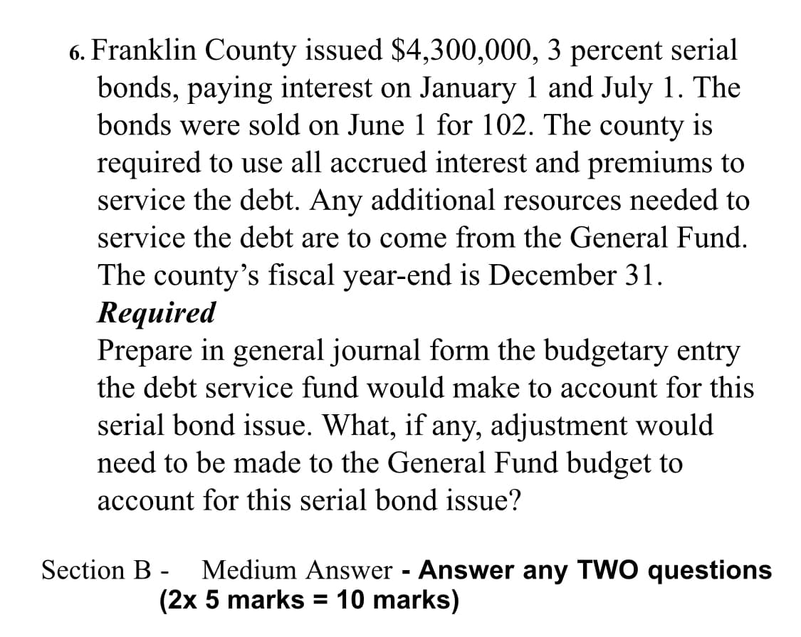 6. Franklin County issued $4,300,000, 3 percent serial
bonds, paying interest on January 1 and July 1. The
bonds were sold on June 1 for 102. The county is
required to use all accrued interest and premiums to
service the debt. Any additional resources needed to
service the debt are to come from the General Fund.
The county's fiscal year-end is December 31.
Required
Prepare in general journal form the budgetary entry
the debt service fund would make to account for this
serial bond issue. What, if any, adjustment would
need to be made to the General Fund budget to
account for this serial bond issue?
Medium Answer Answer any TWO questions
(2x 5 marks = 10 marks)
Section B -
