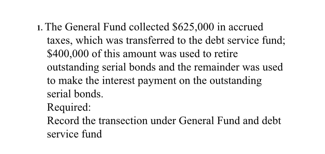 1. The General Fund collected $625,000 in accrued
taxes, which was transferred to the debt service fund;
$400,000 of this amount was used to retire
outstanding serial bonds and the remainder was used
to make the interest payment on the outstanding
serial bonds.
Required:
Record the transection under General Fund and debt
service fund
