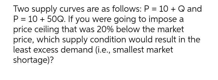 Two supply curves are as follows: P = 10 + Q and
P = 10 + 50Q. If you were going to impose a
price ceiling that was 20% below the market
price, which supply condition would result in the
least excess demand (i.e., smallest market
shortage)?
