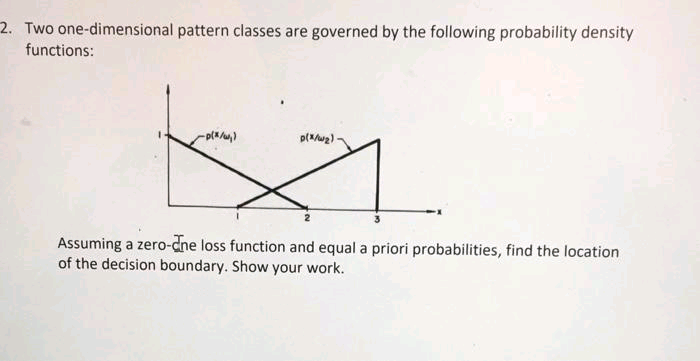 2. Two one-dimensional pattern classes are governed by the following probability density
functions:
Assuming a zero-cne loss function and equal a priori probabilities, find the location
of the decision boundary. Show your work.
