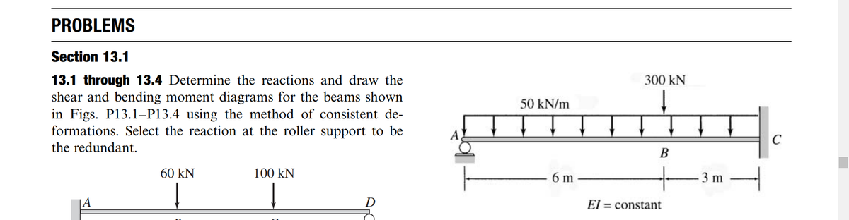 PROBLEMS
Section 13.1
13.1 through 13.4 Determine the reactions and draw the
shear and bending moment diagrams for the beams shown
in Figs. P13.1–P13.4 using the method of consistent de-
formations. Select the reaction at the roller support to be
300 kN
50 kN/m
the redundant.
60 kN
100 kN
6 m
3 m
A
El = constant
