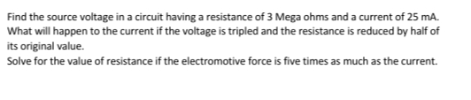 Find the source voltage in a circuit having a resistance of 3 Mega ohms and a current of 25 mA.
What will happen to the current if the voltage is tripled and the resistance is reduced by half of
its original value.
Solve for the value of resistance if the electromotive force is five times as much as the current.
