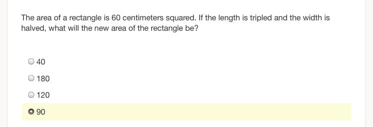 The area of a rectangle is 60 centimeters squared. If the length is tripled and the width is
halved, what will the new area of the rectangle be?
O 40
O 180
O 120
90
