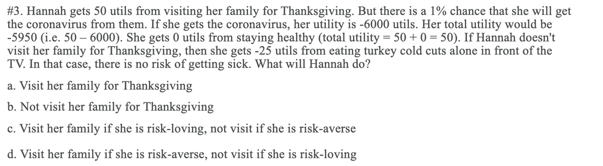 #3. Hannah gets 50 utils from visiting her family for Thanksgiving. But there is a 1% chance that she will get
the coronavirus from them. If she gets the coronavirus, her utility is -6000 utils. Her total utility would be
-5950 (i.e. 50 – 6000). She gets 0 utils from staying healthy (total utility = 50 + 0 = 50). If Hannah doesn't
visit her family for Thanksgiving, then she gets -25 utils from eating turkey cold cuts alone in front of the
TV. In that case, there is no risk of getting sick. What will Hannah do?
a. Visit her family for Thanksgiving
b. Not visit her family for Thanksgiving
c. Visit her family if she is risk-loving, not visit if she is risk-averse
d. Visit her family if she is risk-averse, not visit if she is risk-loving
