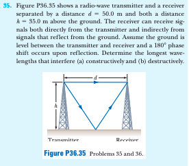 35. Figure P36.35 shows a radio-wave transmitter and a receiver
separated by a distance d - 50.0 m and both a distance
A - 35.0 m above the ground. The receiver can receive sig-
nals both directly from the transmitter and indirectly from
signals that reflect from the ground. Assume the ground is
level between the transmitter and receiver and a 180° phase
shift occurs upon reflection. Determine the longest wave-
lengths that interfere (a) constructively and (b) destructively.
Transmitter
Recriver
Figure P36.35 Problems 35 and 36.
