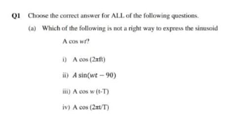 Q1 Choose the corect answer for ALL of the following questions.
(a) Which of the following is not a right way to express the sinusoid
A cos wr?
i) A cos (2xft)
i) A sin(wt – 90)
ii) A cos w (t-T)
iv) A cos (2at/T)
