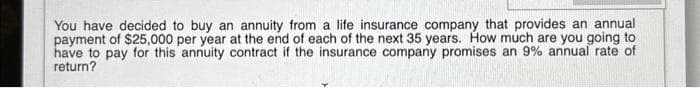 You have decided to buy an annuity from a life insurance company that provides an annual
payment of $25,000 per year at the end of each of the next 35 years. How much are you going to
have to pay for this annuity contract if the insurance company promises an 9% annual rate of
return?