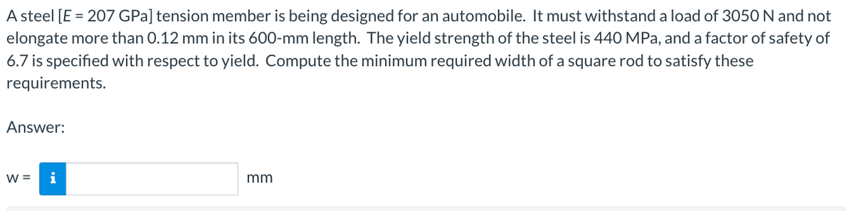 A steel [E = 207 GPa] tension member is being designed for an automobile. It must withstand a load of 3050 N and not
elongate more than 0.12 mm in its 600-mm length. The yield strength of the steel is 440 MPa, and a factor of safety of
6.7 is specified with respect to yield. Compute the minimum required width of a square rod to satisfy these
requirements.
Answer:
W = i
mm