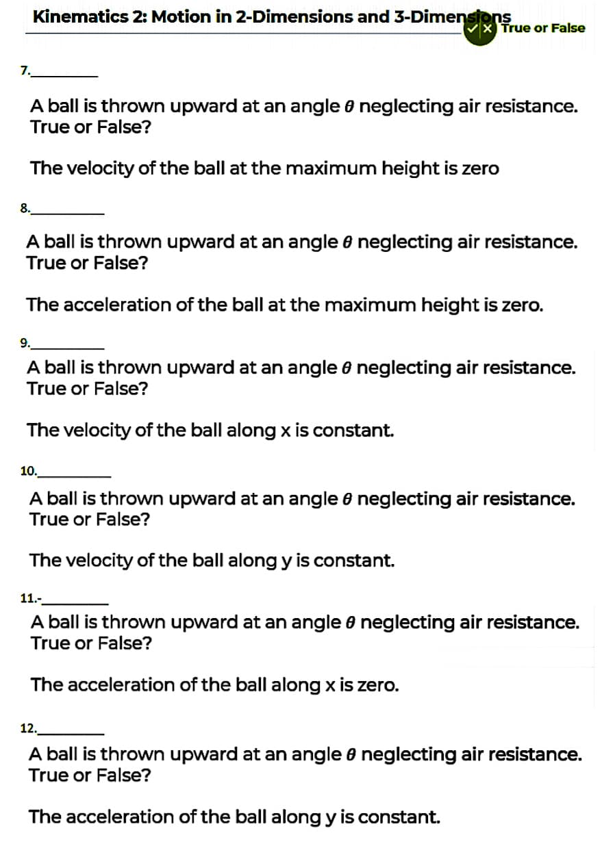 Kinematics 2: Motion in 2-Dimensions and 3-Dimensions
True or False
7.
A ball is thrown upward at an angle 8 neglecting air resistance.
True or False?
The velocity of the ball at the maximum height is zero
8.
A ball is thrown upward at an angle 6 neglecting air resistance.
True or False?
The acceleration of the ball at the maximum height is zero.
9.
A ball is thrown upward at an angle 6 neglecting air resistance.
True or False?
The velocity of the ball along x is constant.
10.
A ball is thrown upward at an angle 6 neglecting air resistance.
True or False?
The velocity of the ball along y is constant.
11.-
A ball is thrown upward at an angle e neglecting air resistance.
True or False?
The acceleration of the ball along x is zero.
12.
A ball is thrown upward at an angle e neglecting air resistance.
True or False?
The acceleration of the ball along y is constant.

