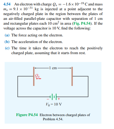 4.54 An electron with charge Qe = -1.6x 10-19 C and mass
me = 9.1 x 10-31 kg is injected at a point adjacent to the
negatively charged plate in the region between the plates of
an air-filled parallel-plate capacitor with separation of 1 cm
and rectangular plates each 10 cm? in area (Fig. P4.54). If the
voltage across the capacitor is 10 V, find the following:
(a) The force acting on the electron.
(b) The acceleration of the electron.
(c) The time it takes the electron to reach the positively
charged plate, assuming that it starts from rest.
1 cm
Vo = 10 V
Figure P4.54 Electron between charged plates of
Problem 4.54.
