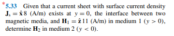 *5.33 Given that a current sheet with surface current density
J. = 8 8 (A/m) exists at y = 0, the interface between two
magnetic media, and H1 = î 11 (A/m) in medium 1 (y > 0),
determine H2 in medium 2 (y < 0).
