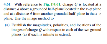 4.61 With reference to Fig. P4.61, charge Q is located at a
distance d above a grounded half-plane located in the x-y plane
and at a distance d from another grounded half-plane in thex-z
plane. Use the image method to
(a) Establish the magnitudes, polarities, and locations of the
images of charge Q with respect to each of the two ground
planes (as if each is infinite in extent).
