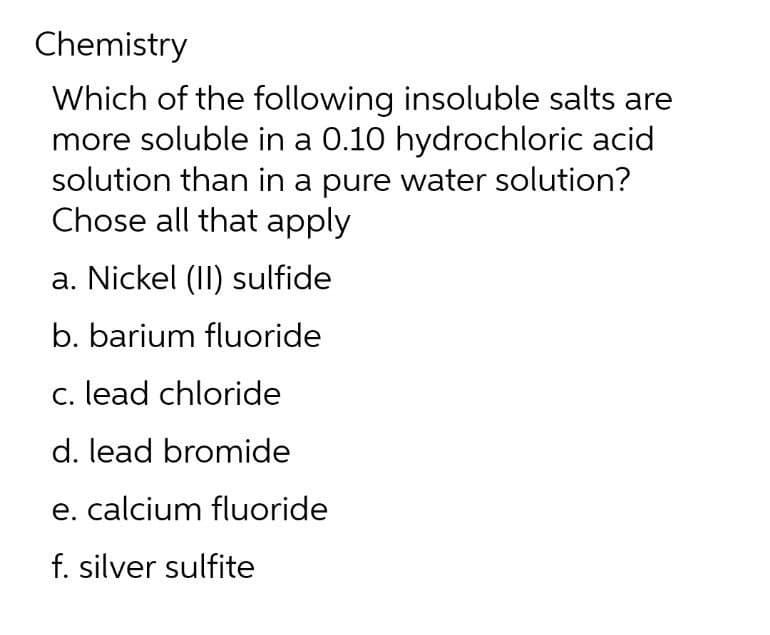 Chemistry
Which of the following insoluble salts are
more soluble in a 0.10 hydrochloric acid
solution than in a pure water solution?
Chose all that apply
a. Nickel (II) sulfide
b. barium fluoride
c. lead chloride
d. lead bromide
e. calcium fluoride
f. silver sulfite
