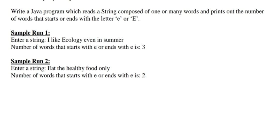 Write a Java program which reads a String composed of one or many words and prints out the number
of words that starts or ends with the letter 'e' or 'E'.
Sample Run 1:
Enter a string: I like Ecology even in summer
Number of words that starts with e or ends with e is: 3
Sample Run 2:
Enter a string: Eat the healthy food only
Number of words that starts with e or ends with e is: 2
