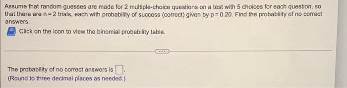 Assume that random guesses are made for 2 multiple-choice questions on a test with 5 choices for each question, so
that there are n = 2 trials, each with probability of success (correct) given by p=0.20. Find the probability of no correct
answers.
Click on the icon to view the binomial probability table.
The probability of no correct answers is
(Round to three decimal places as needed.)