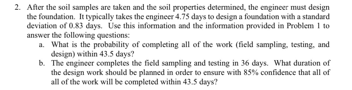 2. After the soil samples are taken and the soil properties determined, the engineer must design
the foundation. It typically takes the engineer 4.75 days to design a foundation with a standard
deviation of 0.83 days. Use this information and the information provided in Problem 1 to
answer the following questions:
a. What is the probability of completing all of the work (field sampling, testing, and
design) within 43.5 days?
b. The engineer completes the field sampling and testing in 36 days. What duration of
the design work should be planned in order to ensure with 85% confidence that all of
all of the work will be completed within 43.5 days?