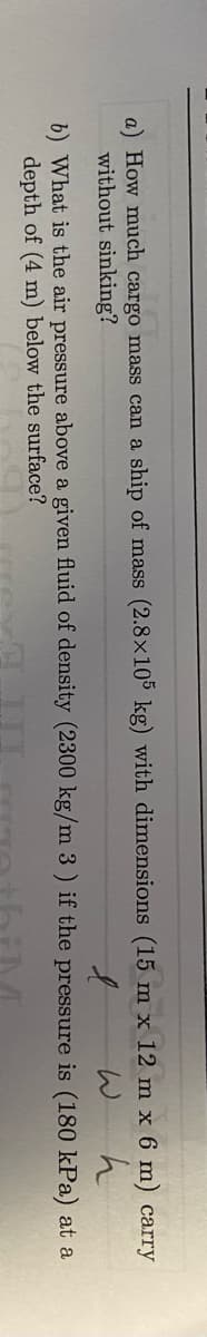 a) How much cargo mass can a ship of mass (2.8x105 kg) with dimensions (15 m x 12 m x 6 m) carry
without sinking?
W h
6) What is the air pressure above a given fluid of density (2300 kg/m 3 ) if the pressure is (180 kPa) at a
depth of (4 m) below the surface?

