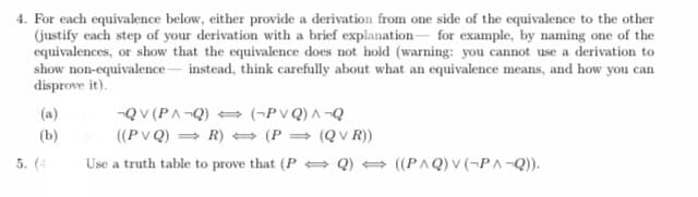 4. For each equivalence below, either provide a derivation from one side of the equivalence to the other
(justify each step of your derivation with a brief explanation for example, by naming one of the
equivalences, or show that the equivalence does not hold (warning: you cannot use a derivation to
show non-equivalence instead, think carefully about what an equivalence means, and how you can
disprove it).
(a)
(b)
5. (4
¬QV (PA-Q)
((PVQ)
(-PVQ) A-Q
R)
(P
(QVR))
Use a truth table to prove that (PQ) ((PAQ) V (¬PA¬Q)).