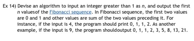Ex 14) Devise an algorithm to input an integer greater than 1 as n, and output the first
n values of the Fibonacci sequence. In Fibonacci sequence, the first two values
are 0 and 1 and other values are sum of the two values preceding it. For
instance, if the input is 4, the program should print 0, 1, 1, 2. As another
example, if the input is 9, the program should output 0, 1, 1, 2, 3, 5, 8, 13, 21.