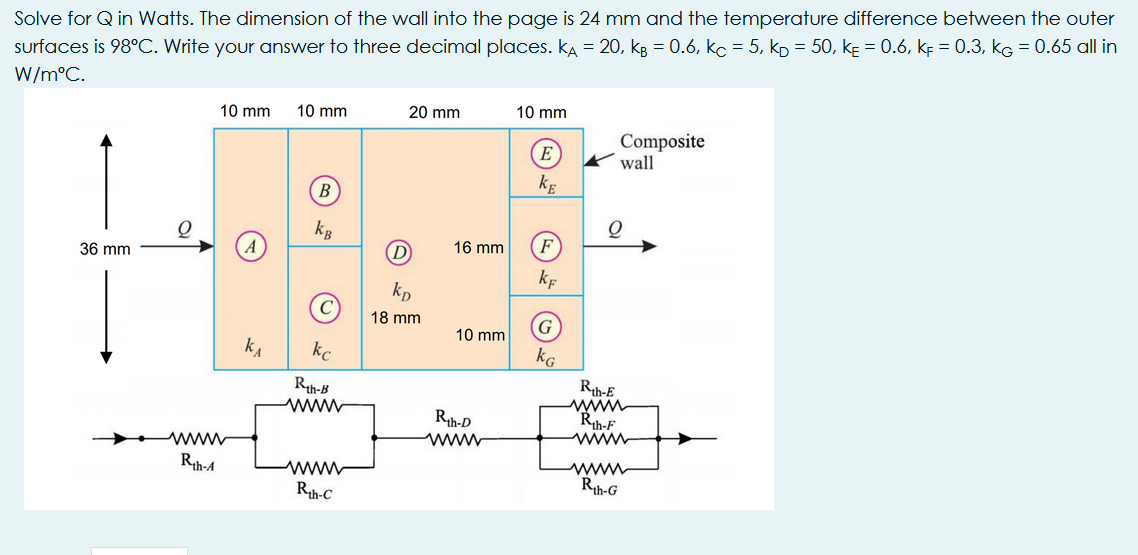 Solve for Q in Watts. The dimension of the wall into the page is 24 mm and the temperature difference between the outer
surfaces is 98°C. Write your answer to three decimal places. kA = 20, kg = 0.6, kc = 5, kp = 50, kɛ = 0.6, kẸ = 0.3, kG = 0.65 all in
W/m°C.
10 mm
20 mm
10 mm
10 mm
E
Composite
wall
kE
kg
D
16 mm
F
36 mm
kf
kp
18 mm
G
10 mm
kA
kc
kG
Rth-B
ww
Rth-E
www
Rth-F
www
Rth-D
www
wwww
Rth-4
www
Rh-G
Rth-C
