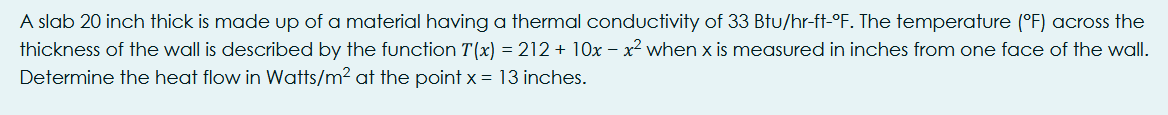 A slab 20 inch thick is made up of a material having a thermal conductivity of 33 Btu/hr-ft-°F. The temperature (°F) across the
thickness of the wall is described by the function T(x) = 212 + 10x – x² when x is measured in inches from one face of the wall.
Determine the heat flow in Watts/m2 at the point x = 13 inches.
