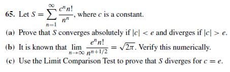 65. Let S = E
cn!
where c is a constant.
Σ
n"
n=1
(a) Prove that S converges absolutely if |e| < e and diverges if |c| > e.
e"n!
n00 nn+1/2
(c) Use the Limit Comparison Test to prove that S diverges for c = e.
(b) It is known that lim
= /27. Verify this numerically.
