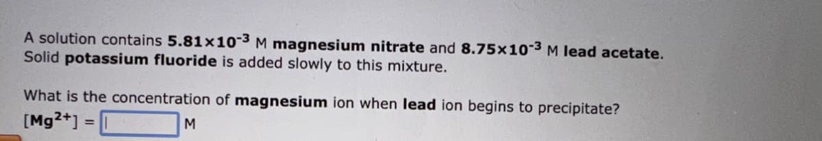 A solution contains 5.81x10-3 M magnesium nitrate and 8.75x10-3 M lead acetate.
Solid potassium fluoride is added slowly to this mixture.
What is the concentration of magnesium ion when lead ion begins to precipitate?
[Mg2+] =
M