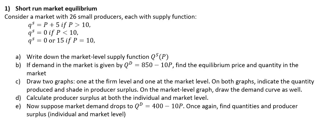 1) Short run market equilibrium
Consider a market with 26 small producers, each with supply function:
qs = P + 5 if P > 10,
q° = 0 if P < 10,
qs = 0 or 15 if P = 10,
a) Write down the market-level supply function Q$(P)
b) If demand in the market is given by QD = 850 – 10P, find the equilibrium price and quantity in the
market
c) Draw two graphs: one at the firm level and one at the market level. On both graphs, indicate the quantity
produced and shade in producer surplus. On the market-level graph, draw the demand curve as well.
d) Calculate producer surplus at both the individual and market level.
e) Now suppose market demand drops to Qº = 400 – 10P. Once again, find quantities and producer
surplus (individual and market level)
