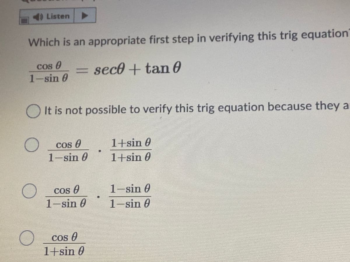 Listen
Which is an appropriate first step in verifying this trig equation
Cos e
= sec0+ tan 0
1-sin 0
It is not possible to verify this trig equation because they a
Cos e
1+sin 0
1-sin 0
1+sin 0
Cos O
1-sin 0
1-sin 0
1-sin 0
COs O
1+sin 0
