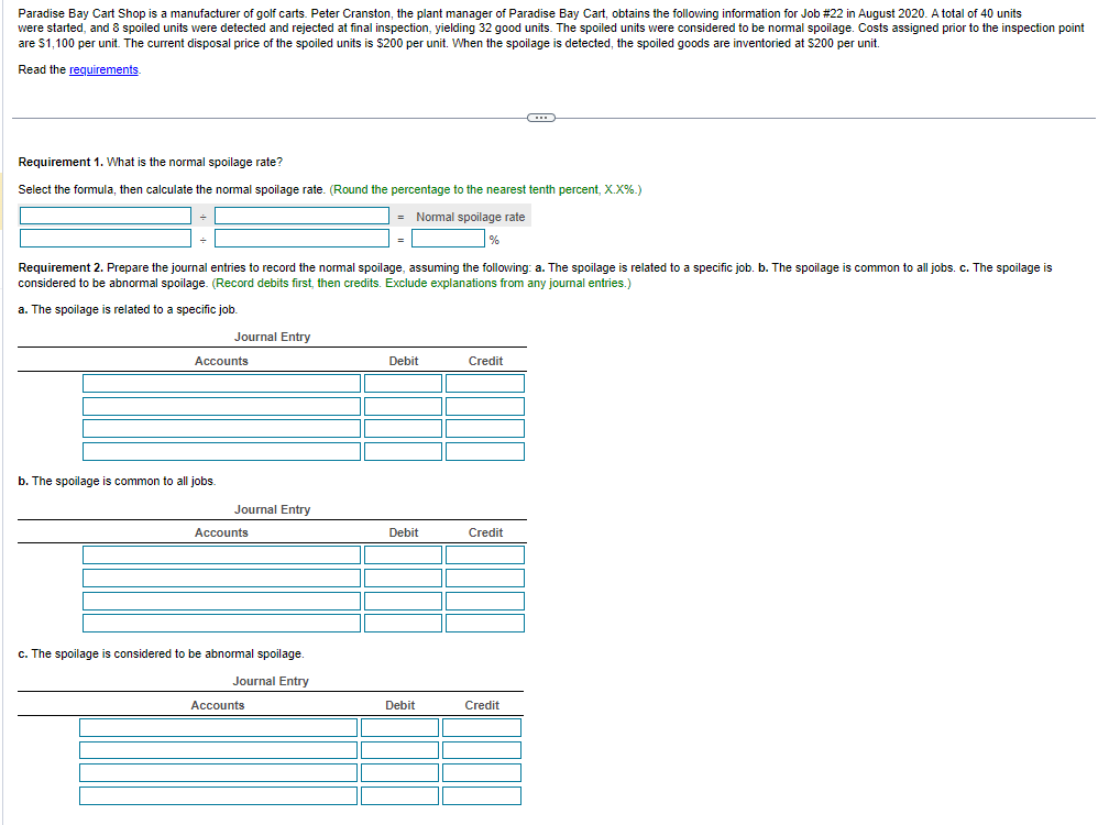 Paradise Bay Cart Shop is a manufacturer of golf carts. Peter Cranston, the plant manager of Paradise Bay Cart, obtains the following information for Job # 22 in August 2020. A total of 40 units
were started, and 8 spoiled units were detected and rejected at final inspection, yielding 32 good units. The spoiled units were considered to be normal spoilage. Costs assigned prior to the inspection point
are $1,100 per unit. The current disposal price of the spoiled units is $200 per unit. When the spoilage is detected, the spoiled goods are inventoried at $200 per unit.
Read the requirements.
Requirement 1. What is the normal spoilage rate?
Select the formula, then calculate the normal spoilage rate. (Round the percentage to the nearest tenth percent, X.X%.)
= Normal spoilage rate
%
b. The spoilage
Requirement 2. Prepare the journal entries to record the normal spoilage, assuming the following: a. The spoilage is related to a specific job. b. The spoilage is common to all jobs. c. The spoilage is
considered to be abnormal spoilage. (Record debits first, then credits. Exclude explanations from any journal entries.)
a. The spoilage is related to a specific job.
Journal Entry
Accounts
common to all jobs.
Journal Entry
Accounts
c. The spoilage is considered to be abnormal spoilage.
Journal Entry
=
Accounts
Debit
Debit
Debit
Credit
O
Credit
Credit