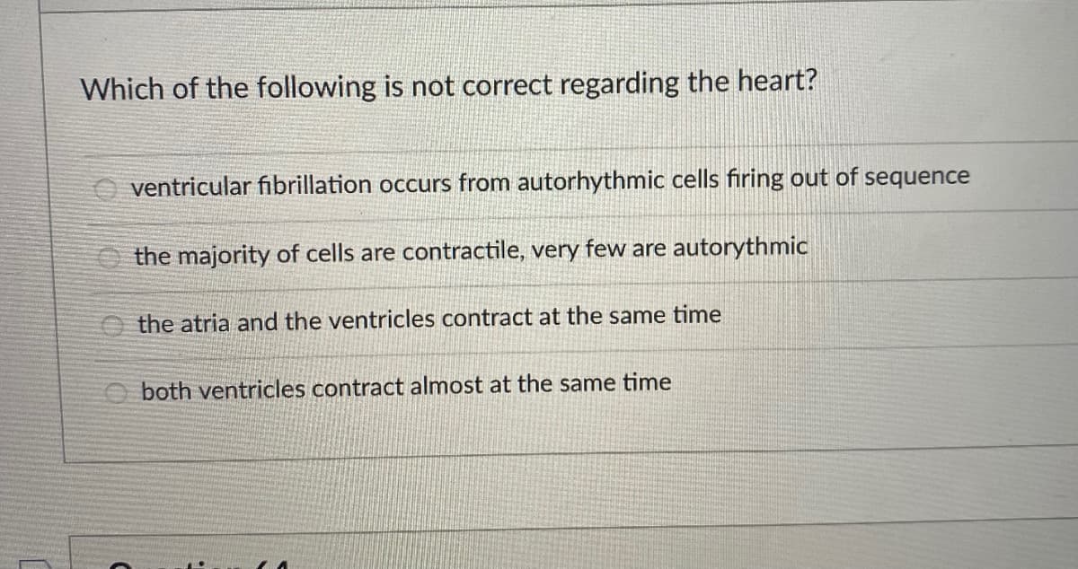 Which of the following is not correct regarding the heart?
ventricular fibrillation occurs from autorhythmic cells firing out of sequence
the majority of cells are contractile, very few are autorythmic
the atria and the ventricles contract at the same time
both ventricles contract almost at the same time
