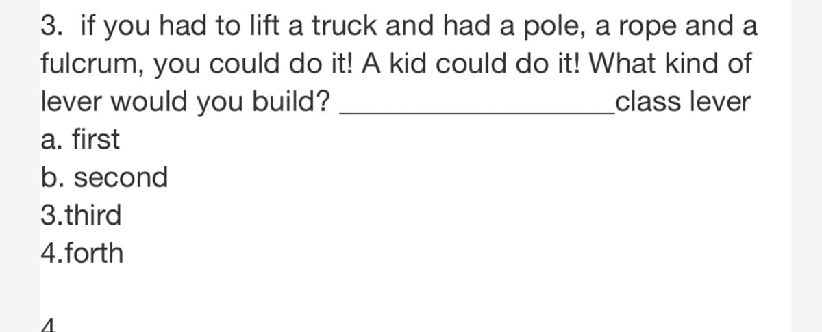 3. if you had to lift a truck and had a pole, a rope and a
fulcrum, you could do it! A kid could do it! What kind of
lever would you build?
class lever
a. first
b. second
3.third
4.forth

