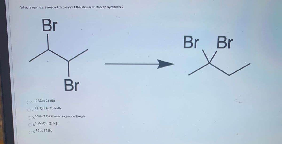 What reagents are needed to carry out the shown multi-step synthesis ?
Br
Br Br
Br
O 1.
1.) LDA; 2.) HBr
2. 1.) H9SO4; 2.) NaBr
none of the shown reagents will work
3.
1.) NaOH; 2.) HBr
4.
1.) Li; 2.) Br2
O 5.
