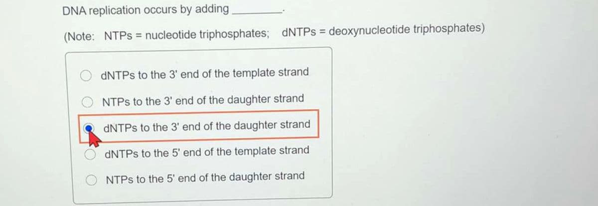 DNA replication occurs by adding
(Note: NTPS = nucleotide triphosphates; dNTPs = deoxynucleotide triphosphates)
DNTPS to the 3' end of the template strand
NTPS to the 3' end of the daughter strand
DNTPS to the 3' end of the daughter strand
DNTPS to the 5' end of the template strand
NTPS to the 5' end of the daughter strand
