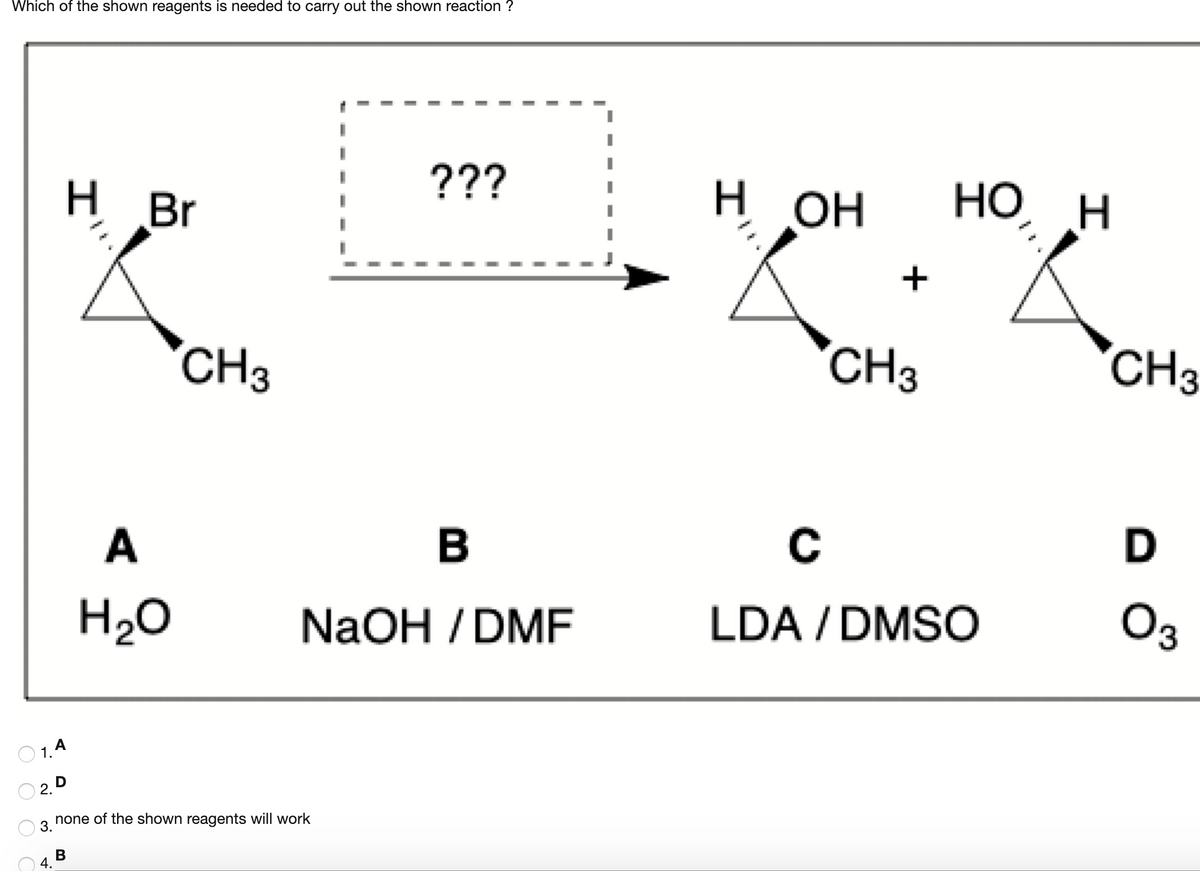 Which of the shown reagents is needed to carry out the shown reaction ?
???
H Br
H.
OH
н он
HO
НО Н
CH3
CH3
CH3
A
C
D
H20
NaOH / DMF
LDA / DMSO
O3
O 1.A
O 2. D
none of the shown reagents will work
3.
4.
