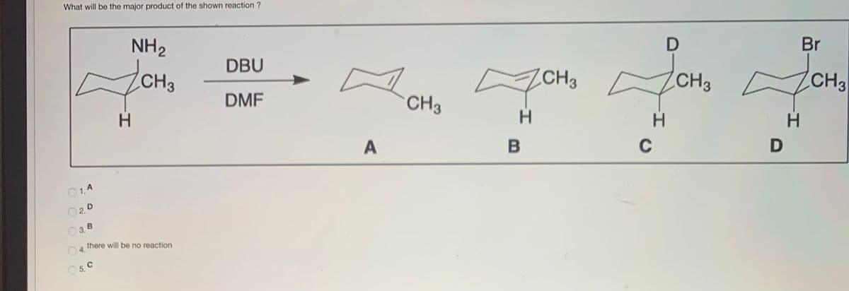 What will be the major product of the shown reaction ?
NH2
CH3
DBU
Br
ZCH3
CH3
H.
DMF
CH3
CH3
B
C
O1.4
O2.0
3. B
there will be no reaction
O4.
O 5. C

