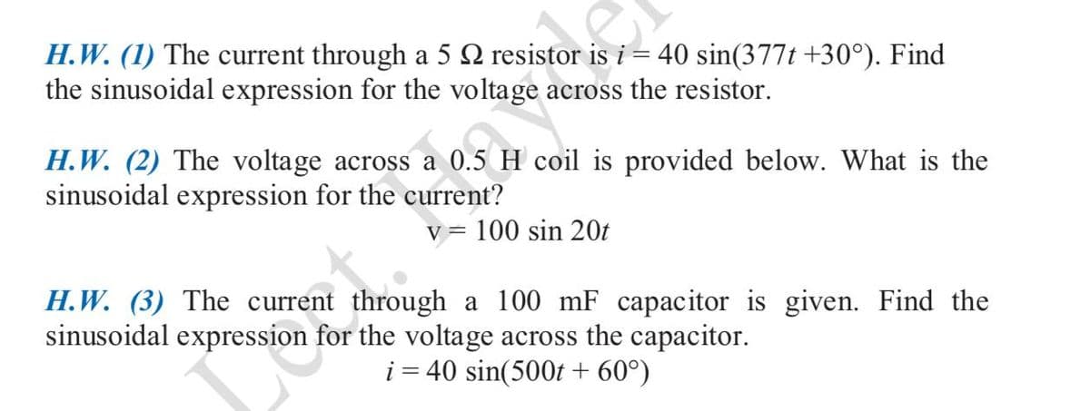 H.W. (1) The current through a 5 2 resistor is i = 40 sin(377t +30°). Find
the sinusoidal expression for the voltage across the resistor.
H.W. (2) The voltage across a 0.5 H coil is provided below. What is the
sinusoidal expression for the current?
v = 100 sin 20t
H.W. (3) The current through a 100 mF capacitor is given. Find the
sinusoidal expression for the voltage across the capacitor.
i = 40 sin(500t + 60°)
