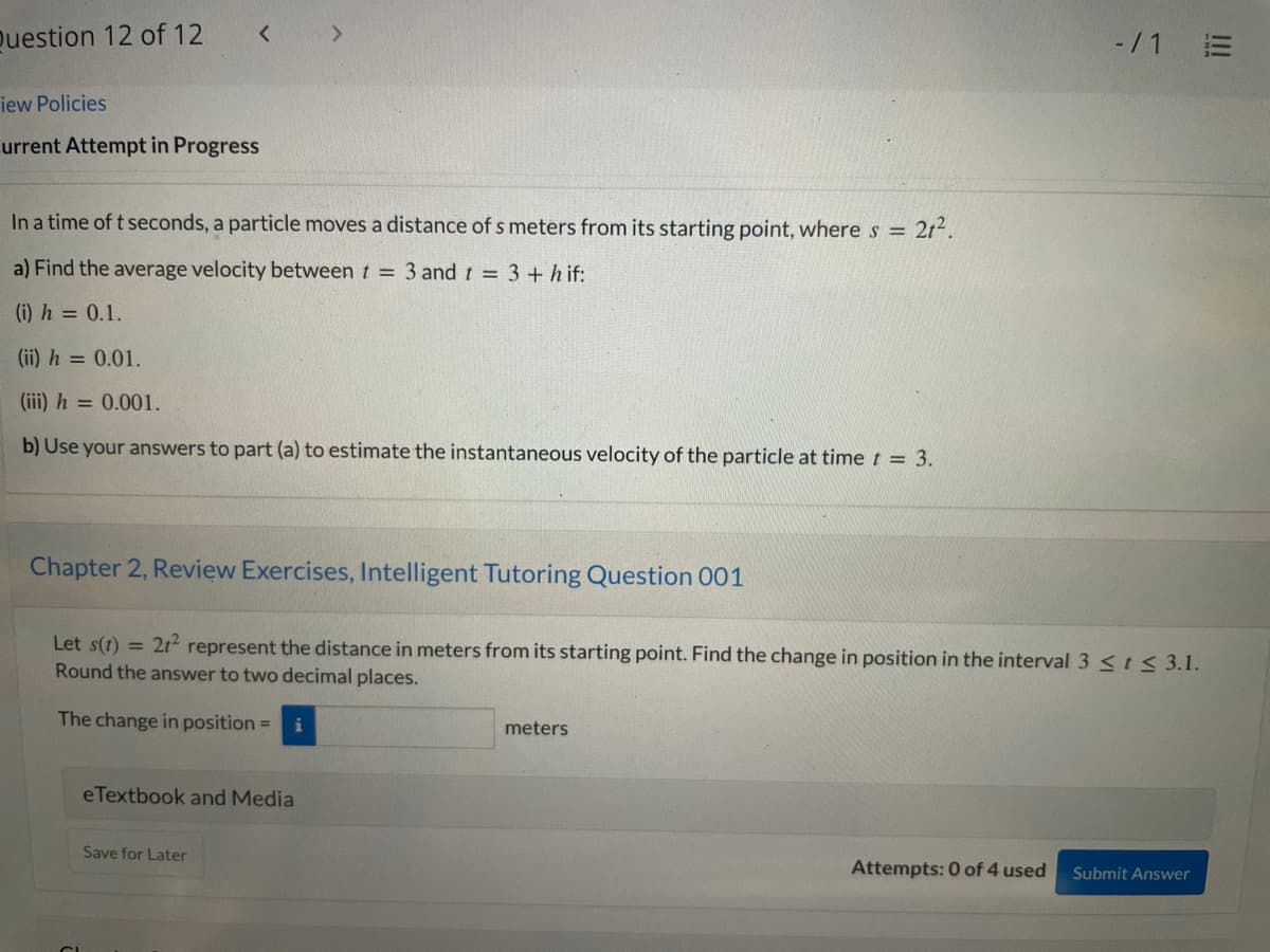 Question 12 of 12
< >
-/1 E
iew Policies
urrent Attempt in Progress
In a time of t seconds, a particle moves a distance of s meters from its starting point, wheres = 2t².
a) Find the average velocity between t = 3 and t = 3 + h if:
(i) h = 0.1.
(ii) h = 0.01.
(iii) h = 0.001.
b) Use your answers to part (a) to estimate the instantaneous velocity of the particle at time t = 3.
Chapter 2, Review Exercises, Intelligent Tutoring Question 001
Let s(t) =
21 represent the distance in meters from its starting point. Find the change in position in the interval 3 <ts 3.1.
Round the answer to two decimal places.
The change in position =
meters
eTextbook and Media
Save for Later
Attempts: 0 of 4 used
Submit Answer
