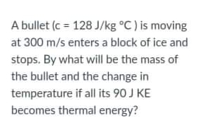 A bullet (c = 128 J/kg °C) is moving
at 300 m/s enters a block of ice and
stops. By what will be the mass of
the bullet and the change in
temperature if all its 90 J KE
becomes thermal energy?
