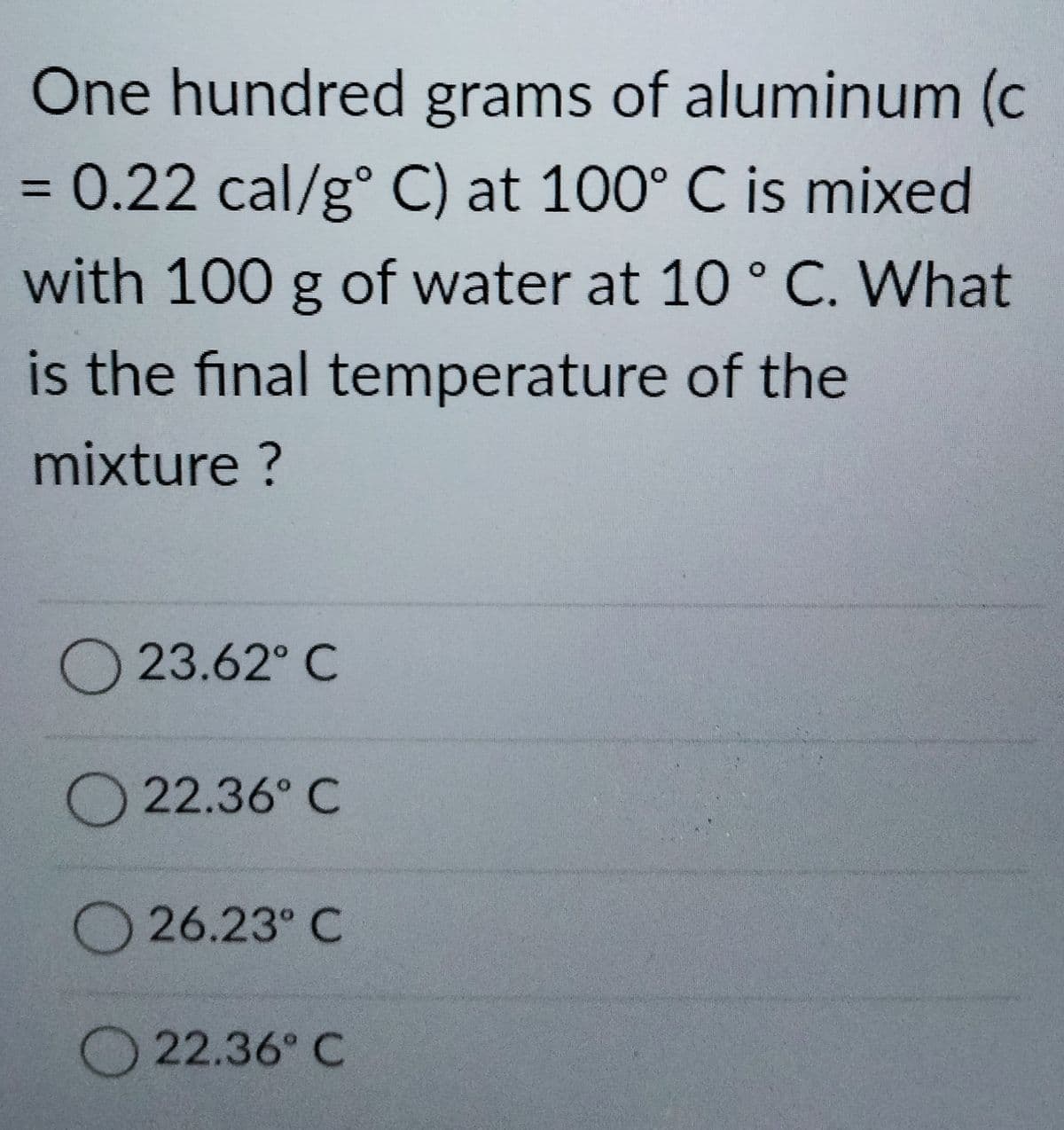One hundred grams of aluminum (c
0.22 cal/g° C) at 100° C is mixed
%3D
with 100 g of water at 10° C. What
is the final temperature of the
mixture ?
O 23.62° C
O22.36° C
O26.23° C
22.36° C
