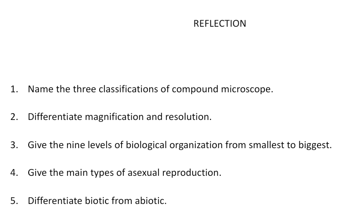 REFLECTION
1. Name the three classifications of compound microscope.
2. Differentiate magnification and resolution.
3. Give the nine levels of biological organization from smallest to biggest.
4. Give the main types of asexual reproduction.
5.
Differentiate biotic from abiotic.
