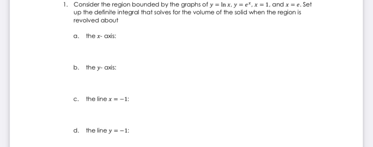 1. Consider the region bounded by the graphs of y = In x, y = e*, x = 1, and x = e. Set
up the definite integral that solves for the volume of the solid when the region is
revolved about
a.
the x- axis:
b. the y- axis:
C.
the line x = -1:
d.
the line y = -1:
