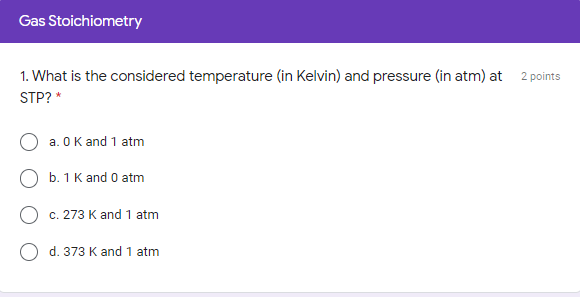 Gas Stoichiometry
1. What is the considered temperature (in Kelvin) and pressure (in atm) at 2 points
STP? *
a. O K and 1 atm
O b. 1 K and 0 atm
c. 273 K and 1 atm
d. 373 K and1 atm
