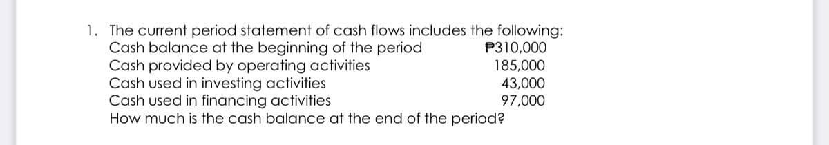 1. The current period statement of cash flows includes the following:
Cash balance at the beginning of the period
Cash provided by operating activities
Cash used in investing activities
Cash used in financing activities
How much is the cash balance at the end of the period?
P310,000
185,000
43,000
97,000
