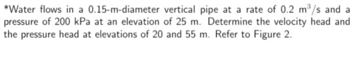 *Water flows in a 0.15-m-diameter vertical pipe at a rate of 0.2 m³/s and al
pressure of 200 kPa at an elevation of 25 m. Determine the velocity head and
the pressure head at elevations of 20 and 55 m. Refer to Figure 2.