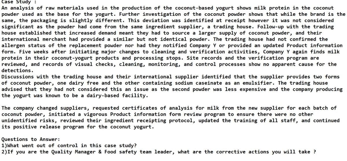 Case Study :
An analysis of raw materials used in the production of the coconut-based yogurt shows milk protein in the coconut
powder used as the base for the yogurt. Further investigation of the coconut powder shows that while the brand is the
same, the packaging is slightly different. This deviation was identified at receipt however it was not considered
significant as the powder had come from the same ingredient supplier, a trading house. Follow-up with the trading
house established that increased demand meant they had to source a larger supply of coconut powder, and their
international merchant had provided a similar but not identical powder. The trading house had not confirmed the
allergen status of the replacement powder nor had they notified Company Y or provided an updated Product information
form. Five weeks after initiating major changes to cleaning and verification activities, Company Y again finds milk
protein in their coconut-yogurt products and processing stops. Site records and the verification program are
reviewed, and records of visual checks, cleaning, monitoring, and control processes show no apparent cause for the
detections.
Discussions with the trading house and their international supplier identified that the supplier provides two forms
of coconut powder, one dairy free and the other containing sodium caseinate as an emulsifier. The trading house
advised that they had not considered this an issue as the second powder was less expensive and the company producing
the yogurt was known to be a dairy-based facility.
The company changed suppliers, requested certificates of analysis for milk from the new supplier for each batch of
coconut powder, initiated a vigorous Product information form review program to ensure there were no other
unidentified risks, reviewed their ingredient receipting protocol, updated the training of all staff, and continued
its positive release program for the coconut yogurt.
Questions to Answer:
1) What went out of control in this case study?
2) If you are the Quality Manager & Food safety team leader, what are the corrective actions you will take ?