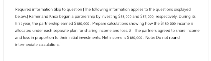 Required information Skip to question [The following information applies to the questions displayed
below.] Ramer and Knox began a partnership by investing $58,000 and $87,000, respectively. During its
first year, the partnership earned $180,000. Prepare calculations showing how the $180,000 income is
allocated under each separate plan for sharing income and loss. 2. The partners agreed to share income
and loss in proportion to their initial investments. Net income is $180,000. Note: Do not round
intermediate calculations.