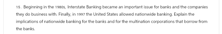 15. Beginning in the 1980s, Interstate Banking became an important issue for banks and the companies
they do business with. Finally, in 1997 the United States allowed nationwide banking. Explain the
implications of nationwide banking for the banks and for the multination corporations that borrow from
the banks.