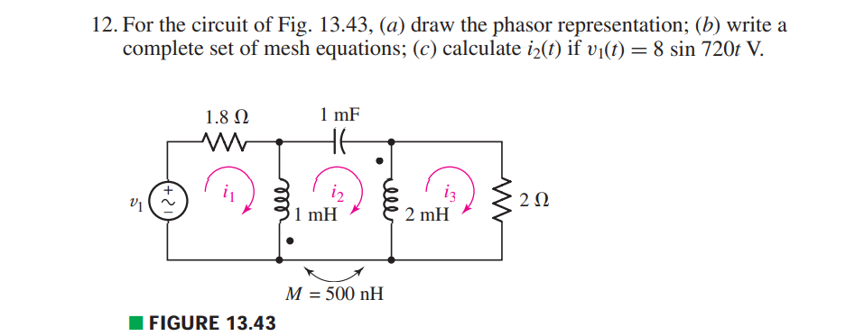 12. For the circuit of Fig. 13.43, (a) draw the phasor representation; (b) write a
complete set of mesh equations; (c) calculate i2(t) if v1(t) = 8 sin 720t V.
1.8 N
1 mF
iz
1 mH
iz
2 mH
i
V1
M = 500 nH
%3D
FIGURE 13.43
+2
